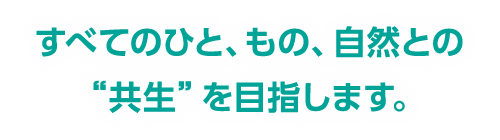 すべてのひと、もの、自然との"共生"を目指します。